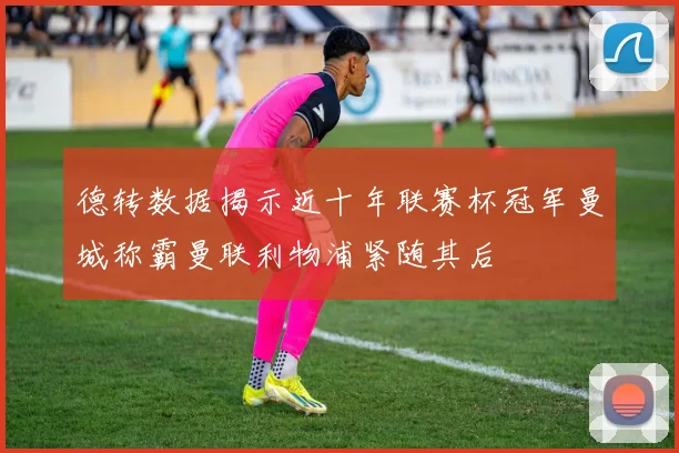 德转数据揭示近十年联赛杯冠军曼城称霸曼联利物浦紧随其后