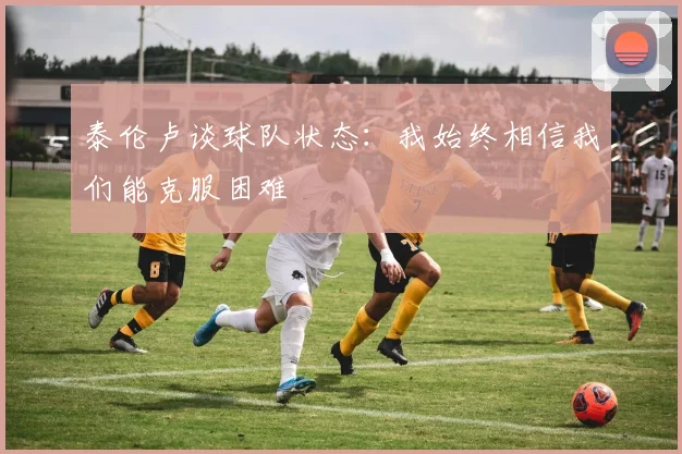 泰伦卢谈球队状态：我始终相信我们能克服困难