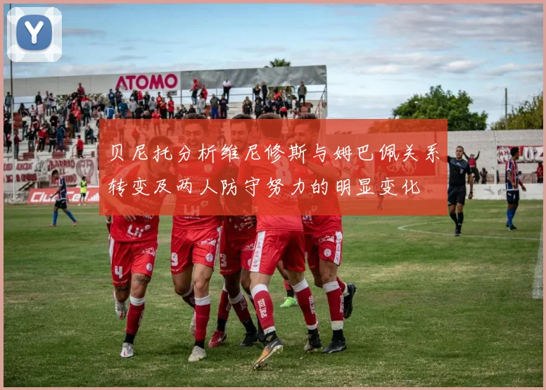 贝尼托分析维尼修斯与姆巴佩关系转变及两人防守努力的明显变化