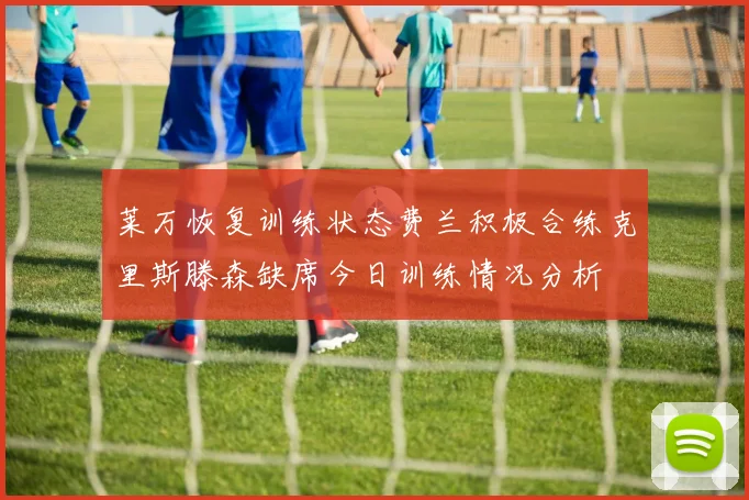 莱万恢复训练状态费兰积极合练克里斯滕森缺席今日训练情况分析