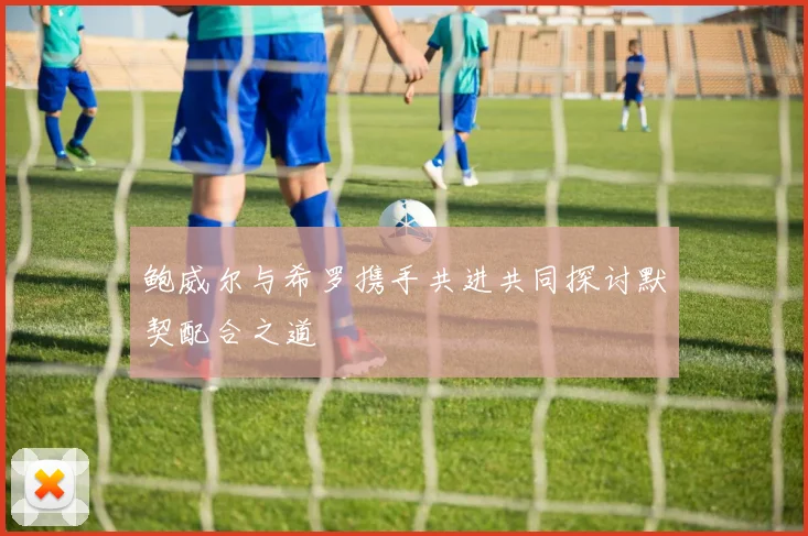 鲍威尔与希罗携手共进共同探讨默契配合之道