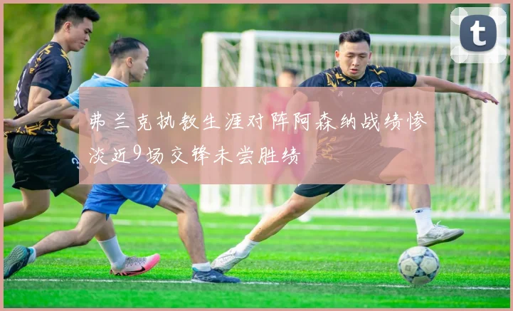 弗兰克执教生涯对阵阿森纳战绩惨淡近9场交锋未尝胜绩