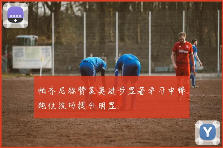 帕齐尼称赞莱奥进步显著学习中锋跑位技巧提升明显