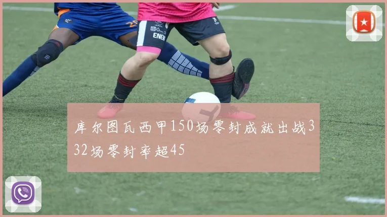 库尔图瓦西甲150场零封成就出战332场零封率超45