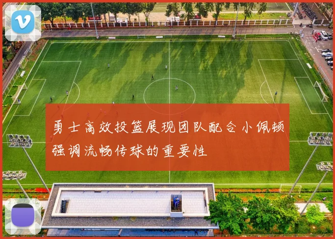 勇士高效投篮展现团队配合小佩顿强调流畅传球的重要性