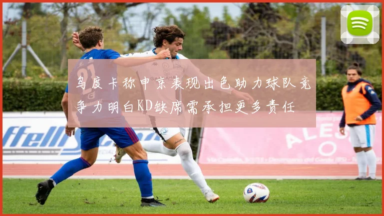乌度卡称申京表现出色助力球队竞争力明白KD缺席需承担更多责任