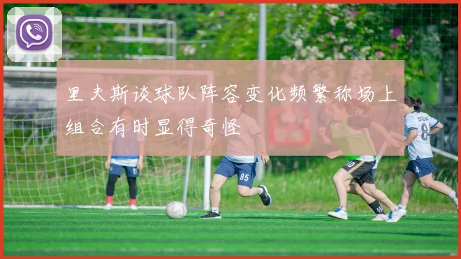 里夫斯谈球队阵容变化频繁称场上组合有时显得奇怪