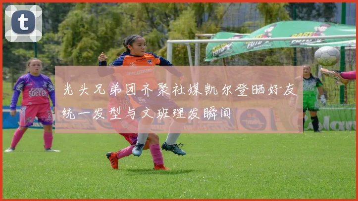 光头兄弟团齐聚社媒凯尔登晒好友统一发型与文班理发瞬间