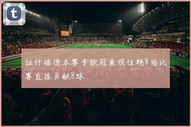拉什福德本赛季欧冠表现惊艳8场比赛直接贡献8球