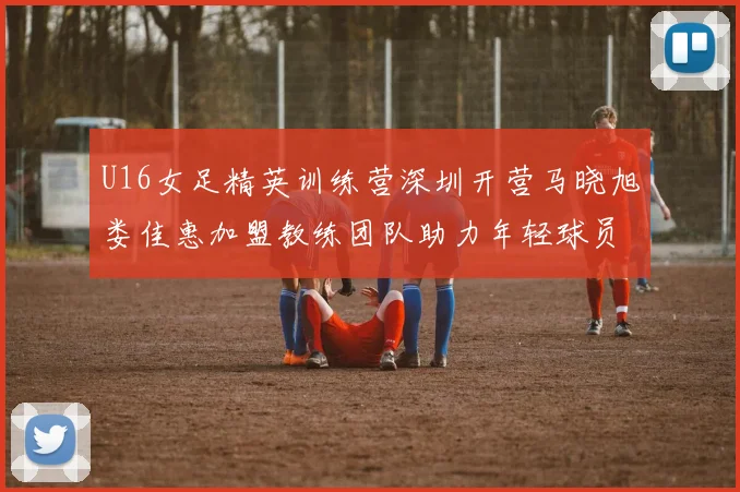 U16女足精英训练营深圳开营马晓旭娄佳惠加盟教练团队助力年轻球员成长