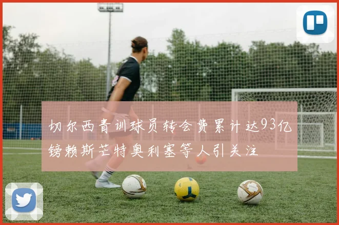 切尔西青训球员转会费累计达93亿镑赖斯芒特奥利塞等人引关注