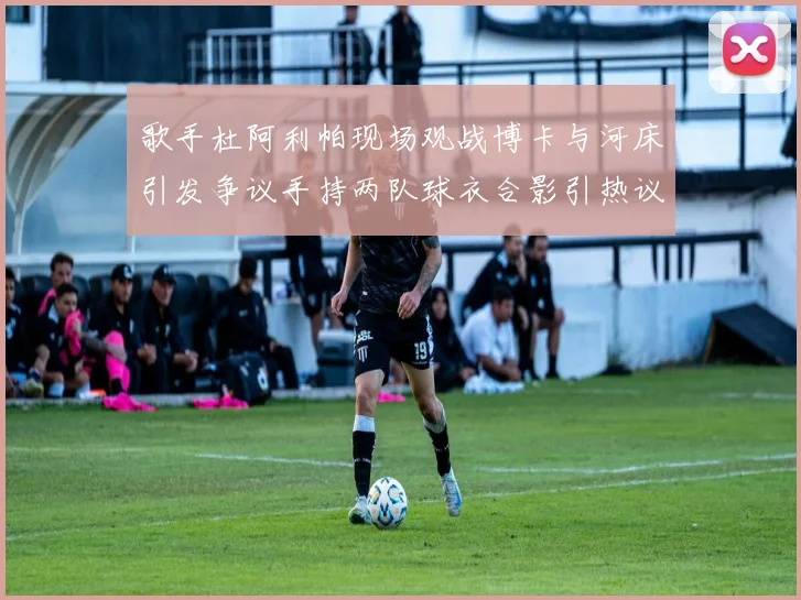 歌手杜阿利帕现场观战博卡与河床引发争议手持两队球衣合影引热议