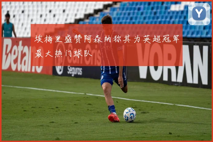 埃梅里盛赞阿森纳称其为英超冠军最大热门球队