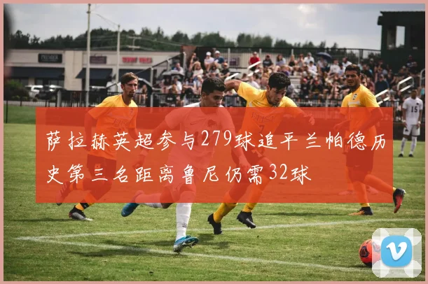 萨拉赫英超参与279球追平兰帕德历史第三名距离鲁尼仍需32球