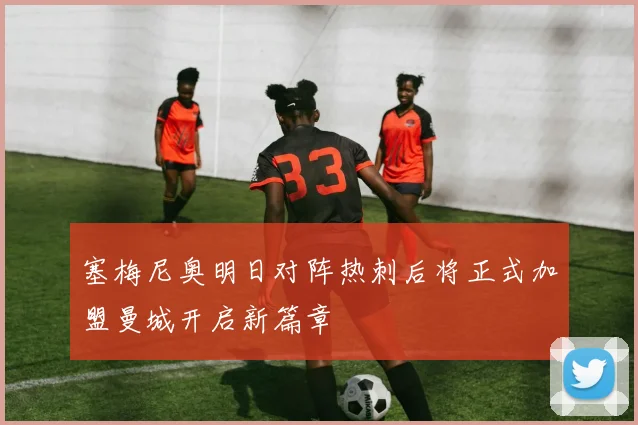 塞梅尼奥明日对阵热刺后将正式加盟曼城开启新篇章