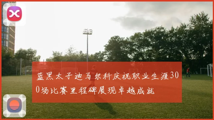 蓝黑太子迪马尔科庆祝职业生涯300场比赛里程碑展现卓越成就