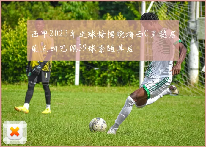 西甲2023年进球榜揭晓梅西C罗稳居前五姆巴佩39球紧随其后