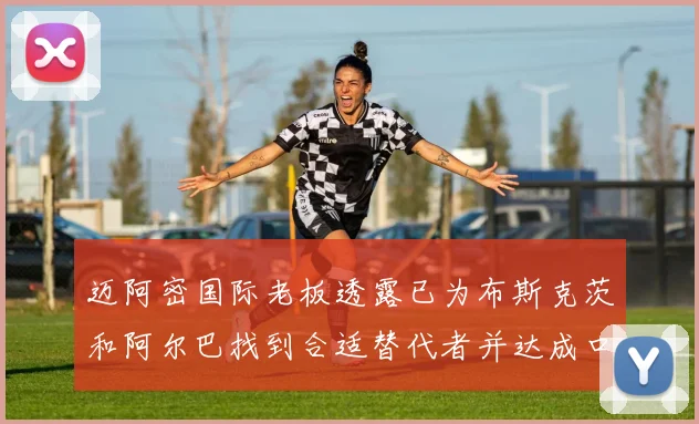 迈阿密国际老板透露已为布斯克茨和阿尔巴找到合适替代者并达成口头协议