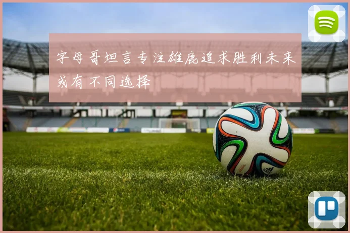 字母哥坦言专注雄鹿追求胜利未来或有不同选择