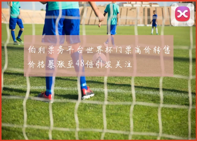 伯利票务平台世界杯门票高价转售价格暴涨至48倍引发关注