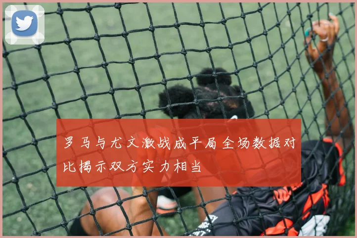 罗马与尤文激战成平局全场数据对比揭示双方实力相当