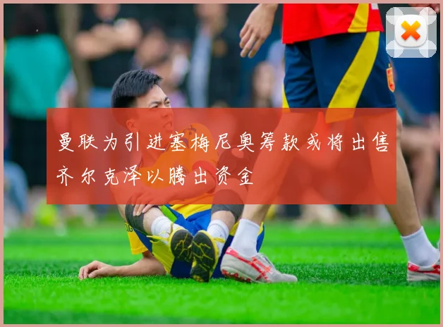 曼联为引进塞梅尼奥筹款或将出售齐尔克泽以腾出资金