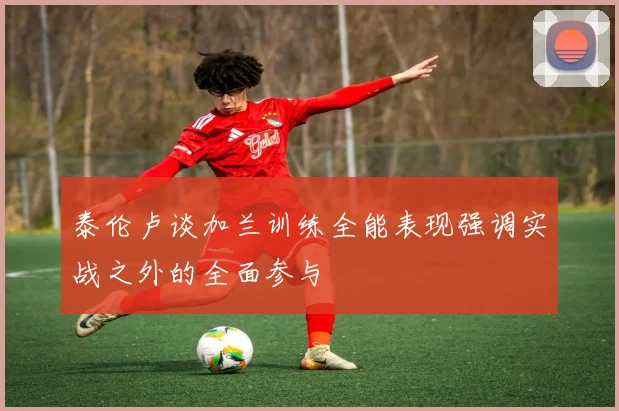 泰伦卢谈加兰训练全能表现强调实战之外的全面参与