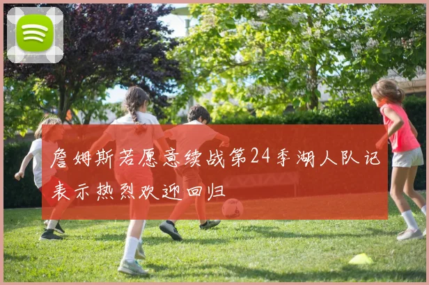 詹姆斯若愿意续战第24季湖人队记表示热烈欢迎回归