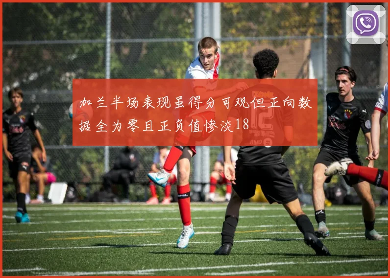 加兰半场表现虽得分可观但正向数据全为零且正负值惨淡18
