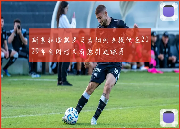 斯基拉透露罗马为切利克提供至2029年合同尤文有意引进球员