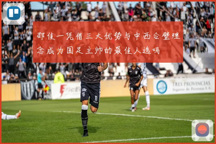 邵佳一凭借三大优势与中西合璧理念成为国足主帅的最佳人选吗