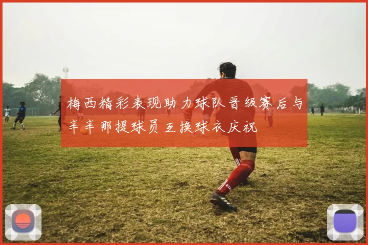 梅西精彩表现助力球队晋级赛后与辛辛那提球员互换球衣庆祝