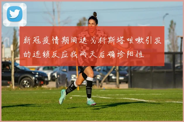 新冠疫情期间迭戈科斯塔咳嗽引发的连锁反应我两天后确诊阳性