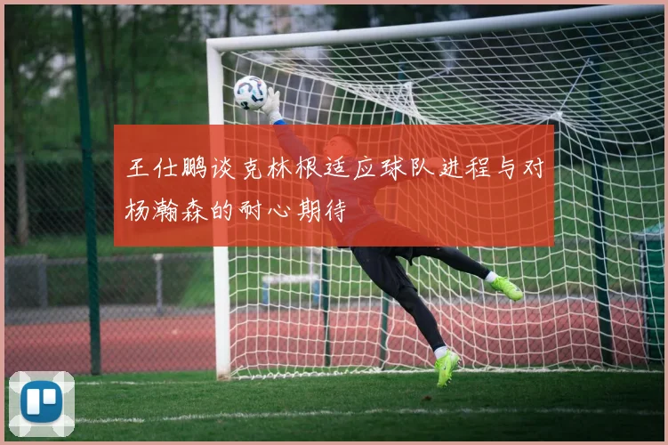 王仕鹏谈克林根适应球队进程与对杨瀚森的耐心期待