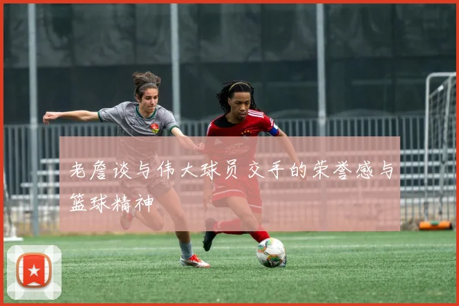 老詹谈与伟大球员交手的荣誉感与篮球精神
