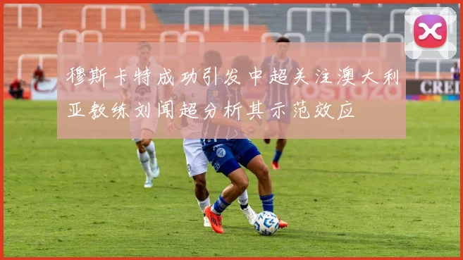 穆斯卡特成功引发中超关注澳大利亚教练刘闻超分析其示范效应