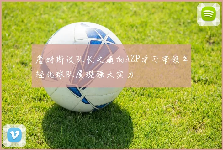 詹姆斯谈队长之道向AZP学习带领年轻化球队展现强大实力