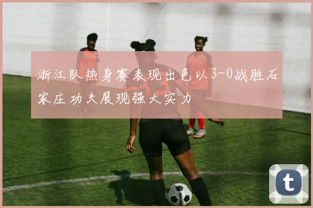 浙江队热身赛表现出色以3-0战胜石家庄功夫展现强大实力