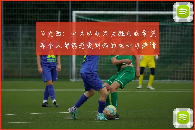 马克西：全力以赴只为胜利我希望每个人都能感受到我的决心与热情