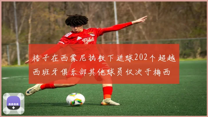 格子在西蒙尼执教下进球202个超越西班牙俱乐部其他球员仅次于梅西