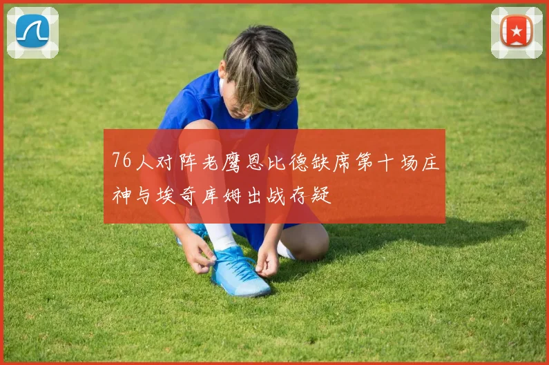 76人对阵老鹰恩比德缺席第十场庄神与埃奇库姆出战存疑