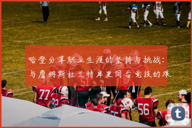 哈登分享职业生涯的坚持与挑战：与詹姆斯杜兰特库里同台竞技的艰辛