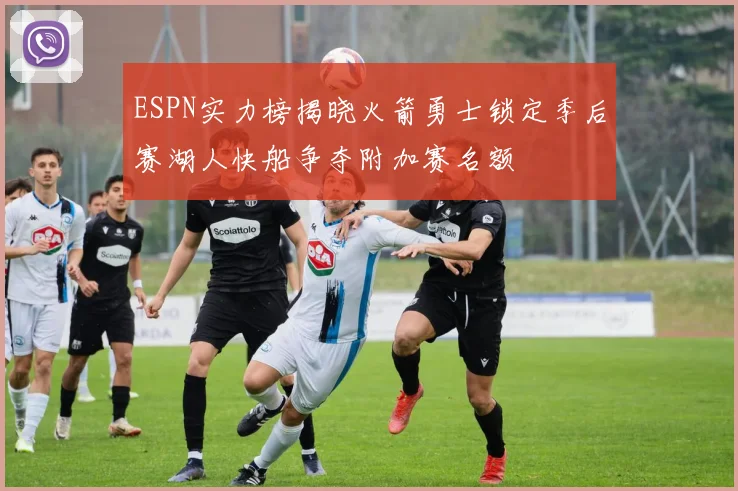 ESPN实力榜揭晓火箭勇士锁定季后赛湖人快船争夺附加赛名额